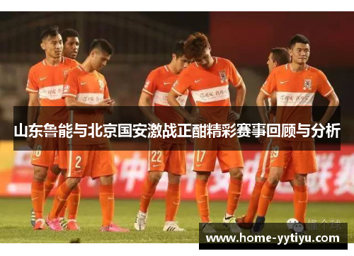 山东鲁能与北京国安激战正酣精彩赛事回顾与分析